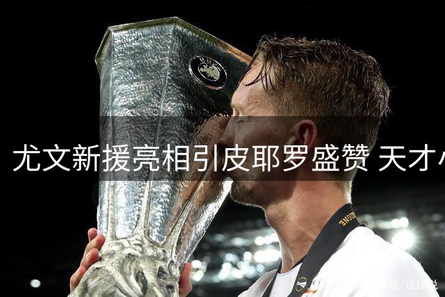 尤文新援亮相引皮耶罗盛赞 天才小将潜力获传奇力挺