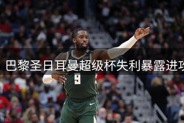 巴黎圣日耳曼超级杯失利暴露进攻效率问题