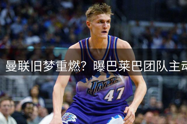 曼联旧梦重燃？曝巴莱巴团队主动示好 红魔或重启中场引援计划