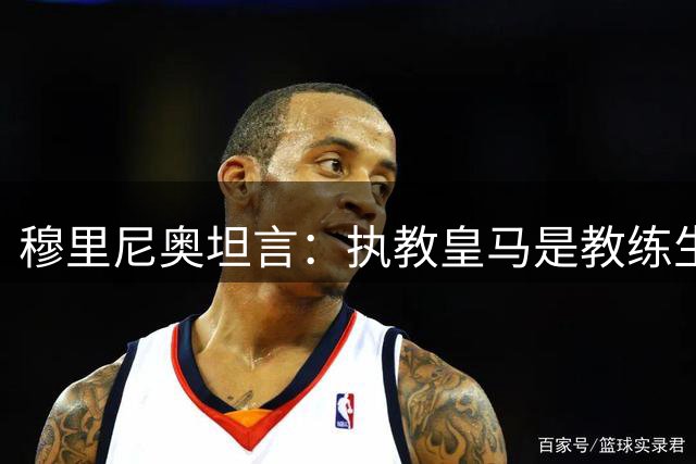 穆里尼奥坦言：执教皇马是教练生涯的巅峰荣耀