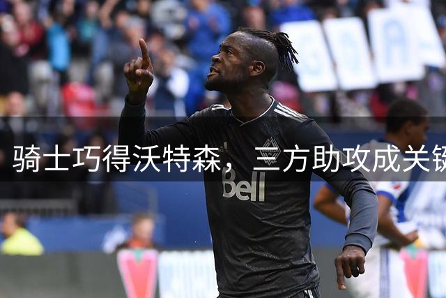 骑士巧得沃特森，三方助攻成关键