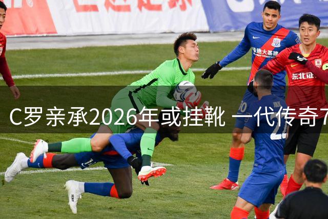 C罗亲承2026年或挂靴 一代传奇7号即将谢幕